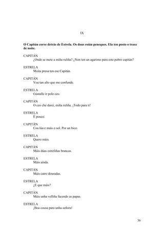 IX
O Capitán corre detrás de Estrela. Os dous están peneques. Ela ten posto o traxe
de noite.
CAPITÁN
¿Onde se mete a miña ruliña? ¿Non ten un agarimo para este pobre capitán?
ESTRELA
Moita presa ten ese Capitán.
CAPITÁN
Voa tan alto que me confunde.
ESTRELA
Gústalle ir polo ceo.
CAPITÁN
O ceo che darei, miña ruliña. ¡Todo para ti!
ESTRELA
É pouco.
CAPITÁN
Coa lúa e mais o sol. Por un bico.
ESTRELA
Quero máis.
CAPITÁN
Máis dúas estreliñas brancas.
ESTRELA
Máis aínda.
CAPITÁN
Máis catro douradas.
ESTRELA
¿E que máis?
CAPITÁN
Máis unha velliña facendo as papas.
ESTRELA
¡Boa cousa para unha señora!
36
 
