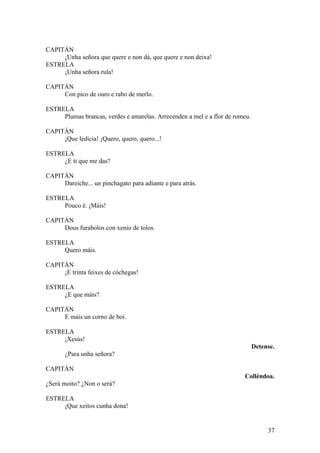 CAPITÁN
¡Unha señora que quere e non dá, que quere e non deixa!
ESTRELA
¡Unha señora rula!
CAPITÁN
Con pico de ouro e rabo de merlo.
ESTRELA
Plumas brancas, verdes e amarelas. Arrecenden a mel e a flor de romeu.
CAPITÁN
¡Que ledicia! ¡Quero, quero, quero...!
ESTRELA
¿E ti que me das?
CAPITÁN
Dareiche... un pinchagato para adiante e para atrás.
ESTRELA
Pouco é. ¡Máis!
CAPITÁN
Dous furabolos con xenio de tolos.
ESTRELA
Quero máis.
CAPITÁN
¡E trinta feixes de cóchegas!
ESTRELA
¿E que máis?
CAPITÁN
E máis un corno de boi.
ESTRELA
¡Xesús!
Detense.
¿Para unha señora?
CAPITÁN
Colléndoa.
¿Será moito? ¿Non o será?
ESTRELA
¡Que xeitos cunha dona!
37
 