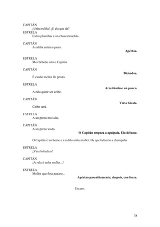 CAPITÁN
¡Unha ruliña! ¿E ela que da?
ESTRELA
Catro plumiñas e un chascarraschás.
CAPITÁN
A ruliña enteira quero.
Apértaa.
ESTRELA
Moi bébedo está o Capitán.
CAPITÁN
Bicándoa.
É cando mellor lle presta.
ESTRELA
Arredándose un pouco.
A rula quere ser ceibe.
CAPITÁN
Volve bicala.
Ceibe será.
ESTRELA
A un prezo moi alto.
CAPITÁN
A un prezo xusto.
O Capitán empeza a apalpala. Ela déixase.
O Capitán é un home e a ruliña unha muller. Os que beberon a champaña.
ESTRELA
¡Vaia bebedizo!
CAPITÁN
¡A rula é unha muller...!
ESTRELA
Mellor que fose paxaro...
Apértao paseniñamente; despois, con forza.
Escuro.
38
 