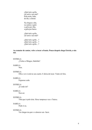 ¿Qué terá a grila,
cal será o seu mal?
Pola noite, leda;
de día, a chorar.
Xa chegou o día,
xa cantou o galo:
o grilo por riba,
a grila por baixo.
¿Qué terá a grila,
cal será o seu mal?
¿Qué terá a grila…?
¿Qué terá a grila…?
¿Qué terá a grila…?
Ao rematar de cantar, volve a tocar a frauta. Pouco despois chega Estrela, a súa
nai.
ESTRELA
¿Viches a Mingos, Sabeliña?
SABELA
Non.
ESTRELA
Olla a ver si está no seu cuarto. E deixa de tocar. Vante oír fora.
SABELA
Ergueuse cedo.
ESTRELA
¿E onde irá?
SABELA
Non sei.
ESTRELA
Tiña que ir polo leite. Hoxe tampouco veu o Tatexo.
SABELA
Podo ir eu.
ESTRELA
Vai chegar teu pai e o almorzo sen facer.
4
 