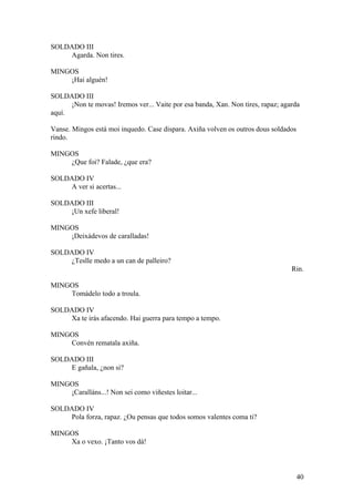 SOLDADO III
Agarda. Non tires.
MINGOS
¡Hai alguén!
SOLDADO III
¡Non te movas! Iremos ver... Vaite por esa banda, Xan. Non tires, rapaz; agarda
aquí.
Vanse. Mingos está moi inquedo. Case dispara. Axiña volven os outros dous soldados
rindo.
MINGOS
¿Que foi? Falade, ¿que era?
SOLDADO IV
A ver si acertas...
SOLDADO III
¡Un xefe liberal!
MINGOS
¡Deixádevos de caralladas!
SOLDADO IV
¿Teslle medo a un can de palleiro?
Rin.
MINGOS
Tomádelo todo a troula.
SOLDADO IV
Xa te irás afacendo. Hai guerra para tempo a tempo.
MINGOS
Convén rematala axiña.
SOLDADO III
E gañala, ¿non si?
MINGOS
¡Caralláns...! Non sei como viñestes loitar...
SOLDADO IV
Pola forza, rapaz. ¿Ou pensas que todos somos valentes coma ti?
MINGOS
Xa o vexo. ¡Tanto vos dá!
40
 