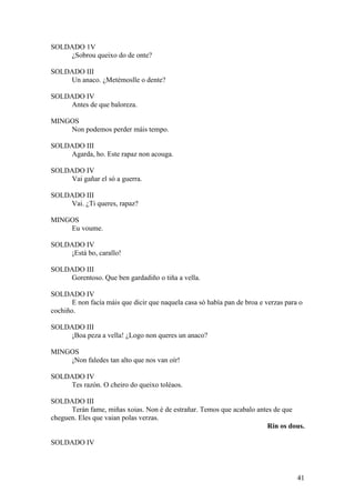 SOLDADO 1V
¿Sobrou queixo do de onte?
SOLDADO III
Un anaco. ¿Metémoslle o dente?
SOLDADO IV
Antes de que baloreza.
MINGOS
Non podemos perder máis tempo.
SOLDADO III
Agarda, ho. Este rapaz non acouga.
SOLDADO IV
Vai gañar el só a guerra.
SOLDADO III
Vai. ¿Ti queres, rapaz?
MINGOS
Eu voume.
SOLDADO IV
¡Está bo, carallo!
SOLDADO III
Gorentoso. Que ben gardadiño o tiña a vella.
SOLDADO IV
E non facía máis que dicir que naquela casa só había pan de broa e verzas para o
cochiño.
SOLDADO III
¡Boa peza a vella! ¿Logo non queres un anaco?
MINGOS
¡Non faledes tan alto que nos van oír!
SOLDADO IV
Tes razón. O cheiro do queixo toléaos.
SOLDADO III
Terán fame, miñas xoias. Non é de estrañar. Temos que acabalo antes de que
cheguen. Eles que vaian polas verzas.
Rin os dous.
SOLDADO IV
41
 