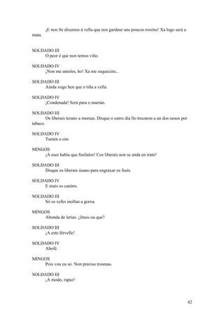¡E non lle dixemos á vella que nos gardase uns poucos roxóns! Xa logo será a
mata.
SOLDADO III
O peor é que non temos viño.
SOLDADO IV
¡Non me amoles, ho! Xa me esquecera...
SOLDADO III
Aínda xogo ben que o tiña a vella.
SOLDADO IV
¡Condenada! Será para o marrán.
SOLDADO III
Os liberais terano a moreas. Disque o outro día llo trocaron a un dos nosos por
tabaco.
SOLDADO IV
Tamén o oín.
MINGOS
¡A eses había que fusilalos! Cos liberais non se anda en trato!
SOLDADO III
Disque os liberais úsano para engraxar os fusís.
SOLDADO IV
E mais os canóns.
SOLDADO III
Só os xefes mollan a gorxa.
MINGOS
Abonda de lerias. ¿Imos ou que?
SOLDADO III
¡A este férvelle!
SOLDADO IV
Abofé.
MINGOS
Pois vou eu só. Non preciso trosmas.
SOLDADO III
¡A modo, rapaz!
42
 