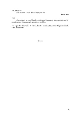 SOLDADO IV
Non os mates a todos. Deixa algún para nós.
Rin os dous.
VOZ
¡Que ninguén se mova! Estades arrodeados. Erguédevos pouco a pouco, sen lle
tocar ás armas. Vide cara acó. A modo... a modiño...
Fan o que lles din e vanse de escena. De alí a un anaquiño, entra Mingos correndo.
Tiros. Cae morto.
Escuro.
43
 