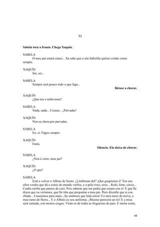 XI
Sabela toca a frauta. Chega Xaquín.
SABELA
O meu pai estará canso... Xa sabe que a súa Sabeliña quéreo coidar coma
sempre.
XAQUÍN
Sei, sei...
SABELA
Sempre será pouco todo o que faga...
Bótase a chorar.
XAQUÍN
¿Que ten a miña nena?
SABELA
Nada, nada... Cousas... ¡Parvadas!
XAQUÍN
Non se chora por parvadas.
SABELA
Eu, si. Fágoo sempre.
XAQUÍN
Farás.
Silencio. Ela deixa de chorar.
SABELA
¿Non é certo, meu pai?
XAQUÍN
¿O que?
SABELA
Está a volver o Albino de Souto. ¿Lémbraste del? ¡Que guapísimo é! Ten uns
ollos verdes que dá o xenio do mundo verllos, e o pelo roxo, roxo... Rufo, forte, circio...
Cunha cariña que parece de cera. Pois saberás que me pediu que casara con el. E que lle
dixen que xa veríamos, que llo tiña que preguntar a meu pai. Pero díxenlle que si coa
ollada... Casaremos para maio. ¡Se soubeses que leda estou! Co meu traxe de noiva, o
meu ramo de flores... E o Albino co seu uniforme. ¡Mesmo parecerá un rei! E a misa
será cantada, con moitos cregos. Virán os de todas as freguesías do país. E moita xente,
44
 