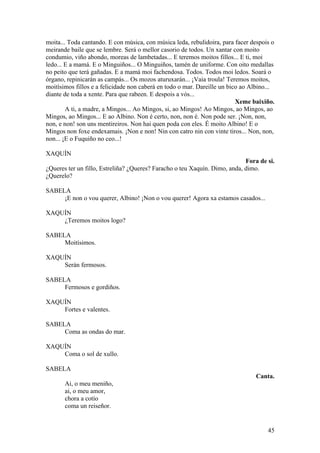 moita... Toda cantando. E con música, con música leda, rebulidoira, para facer despois o
meirande baile que se lembre. Será o mellor casorio de todos. Un xantar con moito
condumio, viño abondo, moreas de lambetadas... E teremos moitos fillos... E ti, moi
ledo... E a mamá. E o Minguiños... O Minguiños, tamén de uniforme. Con oito medallas
no peito que terá gañadas. E a mamá moi fachendosa. Todos. Todos moi ledos. Soará o
órgano, repinicarán as campás... Os mozos aturuxarán... ¡Vaia troula! Teremos moitos,
moitísimos fillos e a felicidade non caberá en todo o mar. Dareille un bico ao Albino...
diante de toda a xente. Para que rabeen. E despois a vós...
Xeme baixiño.
A ti, a madre, a Mingos... Ao Mingos, si, ao Mingos! Ao Mingos, ao Mingos, ao
Mingos, ao Mingos... E ao Albino. Non é certo, non, non é. Non pode ser. ¡Non, non,
non, e non! son uns mentireiros. Non hai quen poda con eles. É moito Albino! E o
Mingos non foxe endexamais. ¡Non e non! Nin con catro nin con vinte tiros... Non, non,
non... ¡E o Fuquiño no ceo...!
XAQUÍN
Fora de si.
¿Queres ter un fillo, Estreliña? ¿Queres? Faracho o teu Xaquín. Dimo, anda, dimo.
¿Querelo?
SABELA
¡E non o vou querer, Albino! ¡Non o vou querer! Agora xa estamos casados...
XAQUÍN
¿Teremos moitos logo?
SABELA
Moitísimos.
XAQUÍN
Serán fermosos.
SABELA
Fermosos e gordiños.
XAQUÍN
Fortes e valentes.
SABELA
Coma as ondas do mar.
XAQUÍN
Coma o sol de xullo.
SABELA
Canta.
Ai, o meu meniño,
ai, o meu amor,
chora a cotío
coma un reiseñor.
45
 