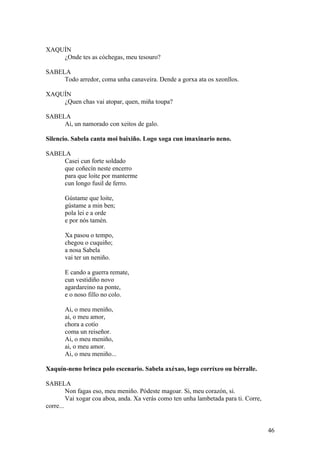 XAQUÍN
¿Onde tes as cóchegas, meu tesouro?
SABELA
Todo arredor, coma unha canaveira. Dende a gorxa ata os xeonllos.
XAQUÍN
¿Quen chas vai atopar, quen, miña toupa?
SABELA
Ai, un namorado con xeitos de galo.
Silencio. Sabela canta moi baixiño. Logo xoga cun imaxinario neno.
SABELA
Casei cun forte soldado
que coñecín neste encerro
para que loite por manterme
cun longo fusil de ferro.
Gústame que loite,
gústame a min ben;
pola lei e a orde
e por nós tamén.
Xa pasou o tempo,
chegou o cuquiño;
a nosa Sabela
vai ter un neniño.
E cando a guerra remate,
cun vestidiño novo
agardareino na ponte,
e o noso fillo no colo.
Ai, o meu meniño,
ai, o meu amor,
chora a cotío
coma un reiseñor.
Ai, o meu meniño,
ai, o meu amor.
Ai, o meu meniño...
Xaquín-neno brinca polo escenario. Sabela axéxao, logo corríxeo ou bérralle.
SABELA
Non fagas eso, meu meniño. Pódeste magoar. Si, meu corazón, si.
Vai xogar coa aboa, anda. Xa verás como ten unha lambetada para ti. Corre,
corre...
46
 