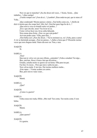 Non ves que te manchas? ¡Xa che dixen mil veces...! Xesús, Xesús... ¡Que
traballos...! ¡Que castigo!
¡Vasme romper eso! ¡Fora de aí...! ¡Lambón! ¡Para onda teu pai, que te ature el!
Veña...
¡Que condenado! Mesmo parece o demo. ¡Tan boíño como era...! ¡Heille de
dicir á mestra que che zoupe ben! ¡Hei, hei! ¡Non hai quen faga bo de ti...!
¡Que non te vexa eu tirando outra vez pedras...!
¡Fai o que che din, neno! Vas levar no cu.
Como volvas facer eso, levas unha labazada.
Non comas desa froita. ¿Non ves que está podre?
Acó non podes estar. Veña, para fóra...!
¡Non bebas eso! ¿Non che dixen...? Xa te ensinarei eu, xa! ¡Veña, para a cama!
A ver se durmindo acougas. ¡Non tes paraxe...! ¿Sabes a hora que é? Díxenche moitas
veces que non chegues tarde. Outro día non vas. Non, e non.
XAQUÍN
Si.
SABELA
¡Non!
Que non te volva ver con eses rillotes, ¿entendes? ¡Veña a estudiar! Fai algo...
Ben, está ben. Hoxe é festa e hai que divertirse...
Estudia, estudia moito se queres ser un home. Olla para teu pai.
Fas ben. Es mozo... Pero que non o saiba teu pai...
Non volvas tarde. E ten tino. Hai moitas mulleres malas...
¡Este rapaz...! Vasme acabar cos cartos.
Ben, pero non te vaias vezar...
XAQUÍN
Mamá.
SABELA
¿Que?
XAQUÍN
¿Como é a guerra?
SABELA
Unha cousa moi mala, filliño. ¡Moi mal! Ten conta. Ten moita conta. E non
bebas.
XAQUÍN
Mamá.
SABELA
¿Que queres?
XAQUÍN
Ir á guerra.
47
 
