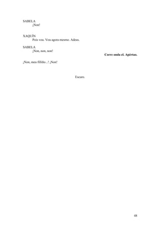 SABELA
¡Non!
XAQUÍN
Pois vou. Vou agora mesmo. Adeus.
SABELA
¡Non, non, non!
Corre onda el. Apértao.
¡Non, meu filliño...! ¡Non!
Escuro.
48
 