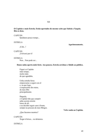 XII
O Capitán e mais Estrela. Están apertados do mesmo xeito que Sabela e Xaquín.
Rin os dous.
CAPITÁN
Quédanos pouco tempo...
ESTRELA
Agarimosamente.
¡Cala...!
CAPITÁN
¡Volverei por ti!
ESTRELA
Non... Non pode ser...
Danse unha aperta máis forte. Aos poucos, Estrela arrédase e fálalle ao público.
Fiquei co Capitán
máis tempo,
moito máis
do que agardaba.
Unha estraña forza
empuxoume a seguir con el
e, xa que logo,
a esquecerme dos meus,
do meu fillo
principalmente.
Daquela,
o Capitán tiña que cumprir
unha secreta misión
lonxe de alí,
e eu decidín seguir cara á fronte,
sempre na procura do meu Mingos.
Volve onda ao Capitán.
¿Que facemos mentres?
CAPITÁN
Xogar á brisca... ou deitarnos.
ESTRELA
49
 