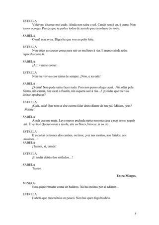ESTRELA
Viñérono chamar moi cedo. Aínda non saíra o sol. Cando non é un, é outro. Non
temos acougo. Parece que se poñen todos de acordo para amolarse de noite.
SABELA
O mal non avisa. Dígoche que vou eu polo leite.
ESTRELA
Non están as cousas coma para saír as mulleres á rúa. E menos aínda unha
rapaciña coma ti.
SABELA
¡Ai!, vanme comer.
ESTRELA
Non me volvas coa teima de sempre. ¡Non, e xa está!
SABELA
¡Xesús! Non pode unha facer nada. Pois non penso afogar aquí. ¡Nin ollar pola
fiestra, nin cantar, nin tocar o flautín, nin siquera saír á rúa…! ¿Coidas que me vou
deixar apodrecer?
ESTRELA
¡Cala, cala! Que non se che ocorra falar desto diante de teu pai. Mátate, ¿oes?
¡Mátate!
SABELA
Aínda que me mate. Levo meses pechada nesta noventa casa e non penso seguir
así. É verán e Quero tomar a raiola, ulir as flores, brincar, ir ao río…
ESTRELA
E escoltar os tronos dos canóns, os tiros; ¡ver aos mortos, aos feridos, aos
asasinos…!
SABELA
¡Tamén, si, tamén!
ESTRELA
¡E andar detrás dos soldados…!
SABELA
Tamén.
Entra Mingos.
MINGOS
Esta quere rematar coma un baldreo. Xa hai moitas por aí adiante…
ESTRELA
Haberá que endereitala un pouco. Non hai quen faga bo dela.
5
 