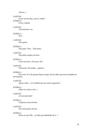¡Pavero...!
CAPITÁN
Foron uns bos días, ¿non si, ruliña?
ESTRELA
Foron, Capitán.
CAPITÁN
Volverémonos ver...
ESTRELA
Non...
CAPITÁN
Non queres.
ESTRELA
Non podo. Teño... Teño home...
CAPITÁN
Non debía cumprir moi ben...
ESTRELA
Coma un reloxo. ¿Por que o dis?
CAPITÁN
Pareceumo. Precisabas... agarimo...
ESTRELA
Pois erras. Se o dis porque fiquei contigo, has de saber que non me atopaba eu
ben daquela...
CAPITÁN
¡Quen o diría...! ¡Co traballo que me custou engaiolarte!
ESTRELA
¡Máis me custou a min...!
CAPITÁN
¿E non estás leda?
ESTRELA
Tampouco estou tristeira.
CAPITÁN
Non terás queixa de min...
ESTRELA
Penso no meu fillo... ¿Coidas que falándolles de ti...?
50
 