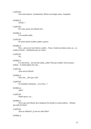 CAPITÁN
Non terás atrancos. Axudaranche. Moitos son amigos meus. Atoparalo.
ESTRELA
¡Oxalá...!
CAPITÁN
Por certo, pouco me falaches del...
ESTRELA
É un meniño aínda.
CAPITÁN
Os nenos tamén axudan a gañar a guerra.
ESTRELA
Pero... pero non é moi listeiro o pobre... Fuxiu. Cando nos demos conta, xa... xa
estaba na fronte... Soubémolo por un veciño...
CAPITÁN
Xa...
ESTRELA
E o meu home... non ten boa saúde, ¿sabes? Hai que coidalo. Está un pouco
tolleito... E tamén padece da vista...
CAPITÁN
¡Non será un liberal!
ESTRELA
Non, non... ¿Por que o dis?
CAPITÁN
Os amalados chéiranme... ¿E se fose...?
ESTRELA
¿Que?
CAPITÁN
Sendo quen é, eu...
ESTRELA
Non é que sexa liberal, pero tampouco lle chistan os conservadores... Xúrame
que nada lle farías!
CAPITÁN
¡Son un cabaleiro! ¿E non tes máis fillos?
ESTRELA
51
 
