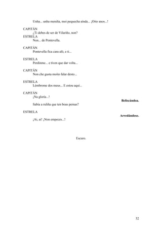 Unha... unha meniña, moi pequecha aínda... ¡Oito anos...!
CAPITÁN
¿Ti debes de ser de Vilariño, non?
ESTRELA
Non... de Pontevella.
CAPITÁN
Pontevella fica cara aló, e ti...
ESTRELA
Perdinme... e tiven que dar volta...
CAPITÁN
Non che gusta moito falar desto...
ESTRELA
Lémbrome dos meus... E estou aquí...
CAPITÁN
¡Na gloría...!
Beliscándoa.
Sabía a ruliña que ten boas pernas?
ESTRELA
Arredándose.
¡Ai, ai! ¡Non empeces...!
Escuro.
52
 