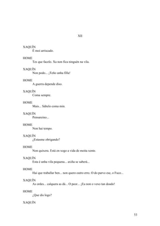 XII
XAQUÍN
É moi arriscado.
HOME
Tes que facelo. Xa non fica ninguén na vila.
XAQUÍN
Non podo... ¡Teño unha filla!
HOME
A guerra depende diso.
XAQUÍN
Coma sempre.
HOME
Mais... Sábelo coma min.
XAQUÍN
Pensareino...
HOME
Non hai tempo.
XAQUÍN
¿Estasme obrigando?
HOME
Non quixera. Está en xogo a vida de moita xente.
XAQUÍN
Esta é unha vila pequena... axiña se saberá...
HOME
Hai que traballar ben... non quero outro erro. O do parvo ese, o Fuco...
XAQUÍN
As ordes... calquera as dá... O peor... ¡Eu non o vexo tan doado!
HOME
¿Que dis logo?
XAQUÍN
53
 