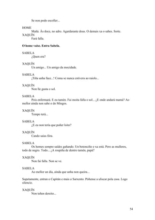 Se non podo escoller...
HOME
Mañá. Ás doce, no adro. Agardarante dous. O demais xa o sabes. Sorte.
XAQUÍN
Fará falla.
O home vaise. Entra Sabela.
SABELA
¿Quen era?
XAQUÍN
Un amigo... Un amigo da mocidade.
SABELA
¡Tiña unha face...! Coma se nunca estivera ao raiolo...
XAQUÍN
Non lle gusta o sol.
SABELA
Pois enfermará. E eu tamén. Fai moita falla o sol... ¿E onde andará mamá? Ao
mellor aínda non sabe o do Mingos.
XAQUÍN
Tempo terá...
SABELA
¿E eu non tería que poñer loito?
XAQUÍN
Cando saias fóra.
SABELA
Os homes sempre saídes gañando. Un botonciño e xa está. Pero as mulleres,
todo de negro. Todo... ¿A roupiña de dentro tamén, papá?
XAQUÍN
Non fai falla. Non se ve.
SABELA
Ao mellor un día, aínda que unha non queira...
Supetamente, entran o Capitán e mais o Sarxento. Póñense a uliscar pola casa. Logo
silencio.
XAQUÍN
Non teñen dereito...
54
 