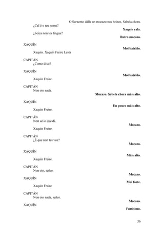 O Sarxento dálle un mocazo nos beizos. Sabela chora.
¿Cal é o teu nome?
Xaquín cala.
¿Seica non tes lingua?
Outro mocazo.
XAQUÍN
Moi baixiño.
Xaquín. Xaquín Freire Lesta
CAPITÁN
¿Como dixo?
XAQUÍN
Moi baixiño.
Xaquín Freire.
CAPITÁN
Non oio nada.
Mocazo. Sabela chora máis alto.
XAQUÍN
Un pouco máis alto.
Xaquín Freire.
CAPITÁN
Non sei o que di.
Mocazo.
Xaquín Freire.
CAPITÁN
¿É que non tes voz?
Mocazo.
XAQUÍN
Máis alto.
Xaquín Freire.
CAPITÁN
Non oio, señor.
Mocazo.
XAQUÍN
Moi forte.
Xaquín Freire
CAPITÁN
Non oio nada, señor.
Mocazo.
XAQUÍN
Fortísimo.
56
 