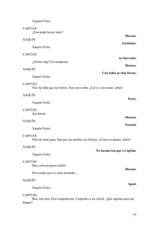 Xaquín Freire.
CAPITÁN
¿Non pode berrar máis?
Mocazo.
XAQUÍN
Fortísimo.
Xaquín Freire.
CAPITÁN
Ao Sarxento.
¿Oíches algo? Eu tampouco.
Mocazo.
XAQUÍN
Con todas as súas forzas.
Xaquín Freire.
CAPITÁN
Non fai falla que me berres. Non son xordo. ¿Cal é o seu nome, señor?
XAQUÍN
Forte.
Xaquín Freire.
CAPITÁN
Sen berrar.
Mocazo.
XAQUÍN
Normal.
Xaquín Freire.
CAPITÁN
Dilo de mala gana. Hai que ser amable cos oficiais. ¿Como se chama, señor?
XAQUÍN
No mesmo ton que o Capitán.
Xaquín Freire.
CAPITÁN
Ben, está un pouco mellor.
Mocazo.
Pero aínda non é o máis axeitado...
XAQUÍN
Igual.
Xaquín Freire.
CAPITÁN
Ben, moi ben. Pero cuspíchesme. Cuspiches a un oficial. ¿Que agardas para me
limpar?
57
 