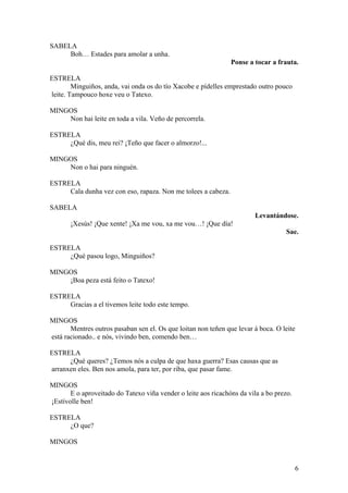 SABELA
Boh… Estades para amolar a unha.
Ponse a tocar a frauta.
ESTRELA
Minguiños, anda, vai onda os do tío Xacobe e pídelles emprestado outro pouco
leite. Tampouco hoxe veu o Tatexo.
MINGOS
Non hai leite en toda a vila. Veño de percorrela.
ESTRELA
¿Qué dis, meu rei? ¡Teño que facer o almorzo!...
MINGOS
Non o hai para ninguén.
ESTRELA
Cala dunha vez con eso, rapaza. Non me tolees a cabeza.
SABELA
Levantándose.
¡Xesús! ¡Que xente! ¡Xa me vou, xa me vou…! ¡Que día!
Sae.
ESTRELA
¿Qué pasou logo, Minguiños?
MINGOS
¡Boa peza está feito o Tatexo!
ESTRELA
Gracias a el tivemos leite todo este tempo.
MINGOS
Mentres outros pasaban sen el. Os que loitan non teñen que levar á boca. O leite
está racionado.. e nós, vivindo ben, comendo ben…
ESTRELA
¿Qué queres? ¿Temos nós a culpa de que haxa guerra? Esas causas que as
arranxen eles. Ben nos amola, para ter, por riba, que pasar fame.
MINGOS
E o aproveitado do Tatexo viña vender o leite aos ricachóns da vila a bo prezo.
¡Estívolle ben!
ESTRELA
¿O que?
MINGOS
6
 