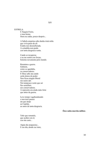 XIV
ESTRELA
E Xaquín Freire,
o meu home,
finou na cadea, pouco despois...
A Sabela atopeina cabo dunha irmá miña
que vivía preto de alí.
Estaba moi desmellorada.
A coitadiña non puido
con tanta desgracia xunta.
Cando se recuperou
e eu me sentín con forzas,
boteime novamente polo mundo.
Rematara a guerra.
Gañaran,
como se agardaba,
os conservadores.
E Deus sabe ata cando
serán donos do poder.
Non ficou ningún liberal
nin rastro del.
Nin tampouco xente que así
lles semellara
aos conservadores.
A represión era aínda máis forte
que antes da guerra.
Levo tempo vagabundeando
e non terei paraxe
ata que atope
ao Capitán,
ao autor de tanta desgracia.
Óese unha marcha militar.
Teño que rematalo,
que acabar con el,
coa súa caste...
Algún día atopareino...
E ese día, dende ese intre,
60
 