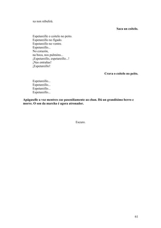 xa non rebulirá.
Saca un coitelo.
Espetareille o coitelo no peito.
Espetareillo no fígado.
Espetareillo no ventre.
Espetareillo...
No corazón,
na boca, nos pulmóns...
¡Espetareillo, espetareillo...!
¡Nas entrañas!
¡Espetareillo!
Crava o coitelo no peito.
Espetareillo...
Espetareillo...
Espetareillo...
Espetareillo...
Apágaselle a voz mentres cae paseniñamente ao chan. Dá un grandísimo berro e
morre. O son da marcha é agora atronador.
Escuro.
61
 