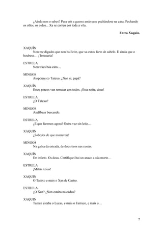 ¿Aínda non o sabes? Para vós a guerra arránxase pechándose na casa. Pechando
os ollos, os oídos... Xa se correu por toda a vila.
Entra Xaquín.
XAQUÍN
Non me digades que non hai leite, que xa estou farto de sabelo. E aínda que o
houbese… ¡Trousaría!
ESTRELA
Non traes boa cara…
MINGOS
Atopouse co Tatexo. ¿Non si, papá?
XAQUÍN
Estes porcos van rematar con todos. ¡Esta noite, dous!
ESTRELA
¿O Tatexo?
MINGOS
Andábaas buscando.
ESTRELA
¿E que faremos agora? Outra vez sin leite…
XAQUIN
¿Sabedes de que morreron?
MINGOS
Na gabia da estrada, de dous tiros nas costas.
XAQUÍN
De infarto. Os dous. Certifiquei hai un anaco a súa morte…
ESTRELA
¡Miñas xoias!
XAQUIN
O Tatexo e mais o Xan de Castro.
ESTRELA
¿O Xan? ¿Non estaba na cadea?
XAQUIN
Tamén estaba o Lucas, e mais o Farruco, e mais o…
7
 