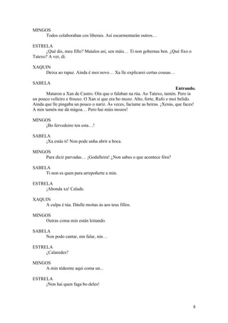 MINGOS
Todos colaboraban cos liberais. Así escarmentarán outros…
ESTRELA
¿Qué dis, meu fillo? Matalos así, sen máis… Ti non gobernas ben. ¿Qué fixo o
Tatexo? A ver, di.
XAQUIN
Deixa ao rapaz. Aínda é moi novo… Xa lle explicarei certas cousas…
SABELA
Entrando.
Mataron a Xan de Castro. Oín que o falaban na rúa. Ao Tatexo, tamén. Pero ía
un pouco velleiro e frouxo. O Xan si que era bo mozo. Alto, forte, Rufo e moi belido.
Aínda que lle pingaba un pouco o nariz. Ás veces, facíame as beiras. ¡Xesús, que faces!
A min tamén me dá mágoa… Pero hai máis mozos!
MINGOS
¡Bo fervedoiro ten esta…!
SABELA
¡Xa estás ti! Non pode unha abrir a boca.
MINGOS
Para dicir parvadas… ¡Godalleira! ¿Non sabes o que acontece fóra?
SABELA
Ti non es quen para arrepoñerte a min.
ESTRELA
¡Abonda xa! Calade.
XAQUIN
A culpa é túa. Dáslle moitas ás aos teus fillos.
MINGOS
Outras coma min están loitando.
SABELA
Non podo cantar, nin falar, nin…
ESTRELA
¿Calaredes?
MINGOS
A min tédesme aquí coma un...
ESTRELA
¡Non hai quen faga bo deles!
8
 