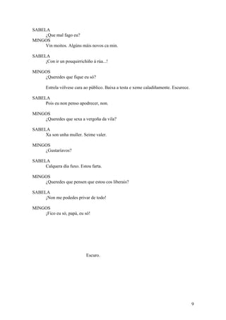 SABELA
¿Que mal fago eu?
MINGOS
Vin moitos. Algúns máis novos ca min.
SABELA
¡Con ir un pouquirrichiño á rúa...!
MINGOS
¿Queredes que fique eu só?
Estrela vólvese cara ao público. Baixa a testa e xeme caladiñamente. Escurece.
SABELA
Pois eu non penso apodrecer, non.
MINGOS
¿Queredes que sexa a vergoña da vila?
SABELA
Xa son unha muller. Seime valer.
MINGOS
¿Gustaríavos?
SABELA
Calquera día fuxo. Estou farta.
MINGOS
¿Queredes que pensen que estou cos liberais?
SABELA
¡Non me podedes privar de todo!
MINGOS
¡Fico eu só, papá, eu só!
Escuro.
9
 
