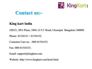 Contact us:-
King kart India
#20/21, SPA Plaza, 1094, O.T.C Road,Ulsoorpet Bangalore 560002
Phone: 41534151 / 41534152.
Customer Care no. : 080-41534153.
Fax: 080-41534153.
Email: support@kingkart.com
Website: http://www.kingkart.com/kurti.html
 