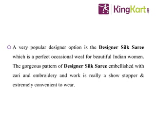 o A very popular designer option is the Designer Silk Saree
which is a perfect occasional weal for beautiful Indian women.
The gorgeous pattern of Designer Silk Saree embellished with
zari and embroidery and work is really a show stopper &
extremely convenient to wear.
 