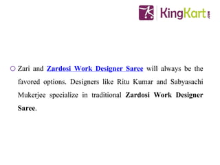 o Zari and Zardosi Work Designer Saree will always be the
favored options. Designers like Ritu Kumar and Sabyasachi
Mukerjee specialize in traditional Zardosi Work Designer
Saree.
 