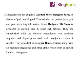 oKingkart.com has exquisite Zardosi Work Designer Saree in
shades of pink, red & gold. Teamed with the perfect jewelry it
can generate a fairy tale vision. Bridal Designer Silk Saree is
available in chiffon, silk & other rich fabrics. They are
embellished with the delicate embroidery, eye catching
sequence and elegant prints work which conjures a vision of
royalty. They also deal in Designer Blouse Online along with
all required accessories and other ethnic wears such as salwar
kameez, lehenga etc.
 