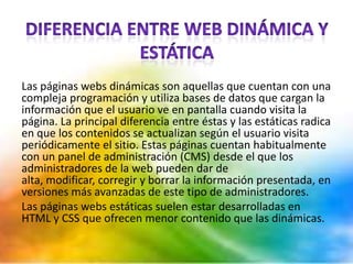 Las páginas webs dinámicas son aquellas que cuentan con una
compleja programación y utiliza bases de datos que cargan la
información que el usuario ve en pantalla cuando visita la
página. La principal diferencia entre éstas y las estáticas radica
en que los contenidos se actualizan según el usuario visita
periódicamente el sitio. Estas páginas cuentan habitualmente
con un panel de administración (CMS) desde el que los
administradores de la web pueden dar de
alta, modificar, corregir y borrar la información presentada, en
versiones más avanzadas de este tipo de administradores.
Las páginas webs estáticas suelen estar desarrolladas en
HTML y CSS que ofrecen menor contenido que las dinámicas.
 