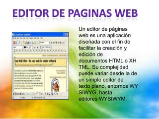 Un editor de páginas
web es una aplicación
diseñada con el fin de
facilitar la creación y
edición de
documentos HTML o XH
TML. Su complejidad
puede variar desde la de
un simple editor de
texto plano, entornos WY
SIWYG, hasta
editores WYSIWYM.
 