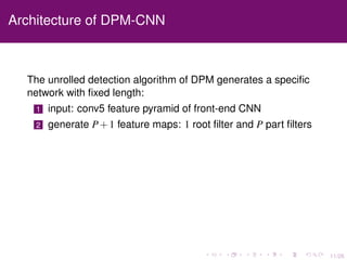 11/26
Architecture of DPM-CNN
The unrolled detection algorithm of DPM generates a speciﬁc
network with ﬁxed length:
1 input: conv5 feature pyramid of front-end CNN
2 generate P+1 feature maps: 1 root ﬁlter and P part ﬁlters
 