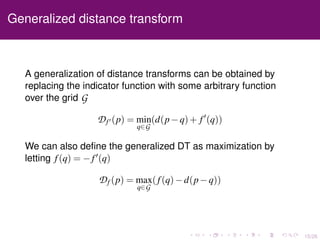 15/26
Generalized distance transform
A generalization of distance transforms can be obtained by
replacing the indicator function with some arbitrary function
over the grid G
Df (p) = min
q∈G
(d(p−q)+ f (q))
We can also deﬁne the generalized DT as maximization by
letting f(q) = −f (q)
Df (p) = max
q∈G
(f(q)−d(p−q))
 
