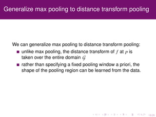 18/26
Generalize max pooling to distance transform pooling
We can generalize max pooling to distance transform pooling:
unlike max pooling, the distance transform of f at p is
taken over the entire domain G
rather than specifying a ﬁxed pooling window a priori, the
shape of the pooling region can be learned from the data.
 