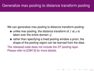 18/26
Generalize max pooling to distance transform pooling
We can generalize max pooling to distance transform pooling:
unlike max pooling, the distance transform of f at p is
taken over the entire domain G
rather than specifying a ﬁxed pooling window a priori, the
shape of the pooling region can be learned from the data.
The released code does not include the DT pooling layer.
Please refer to [OW13] for more details.
 