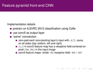22/26
Feature pyramid front-end CNN
Implementation details
pretrain on ILSVRC 2012 classiﬁcation using Caffe
use conv5 as output layer
“same” convolution
zero-pad each conv/pooling layer’s input with k/2 zeros
on all sides (top, bottom, left and right)
(x,y) in conv5 feature map has a receptive ﬁeld centered on
pixel (16x,16y) in the input image
conv5 feature maps: stride: 16; receptive ﬁeld: 163×163
 