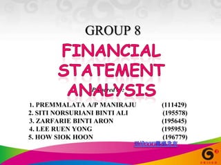 GROUP 8 Financial statement analysis Prepared by:  1. PREMMALATA A/P MANIRAJU 	(111429)  2. SITI NORSURIANI BINTI ALI	(195578)  3. ZARFARIE BINTI ARON 			(195645)  4. LEE RUEN YONG			 	(195953)  5. HOW SIOK HOON			(196779) 