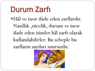 Durum Zarfı
Hâl ve tavır ifade eden zarflardır.
Nasıllık ,nicelik, durum ve tavır
ifade eden isimler hâl zarfı olarak
kullanılabilirler. Bu sebeple bu
zarfların sayıları sınırsızdır.
 