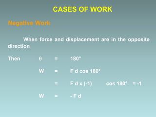 When force and displacement are in the opposite
direction
Then  = 180°
W = F d cos 180°
= F d x (-1) cos 180° = -1
W = - F d
CASES OF WORK
Negative Work
 