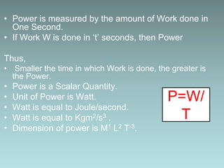 • Power is measured by the amount of Work done in
One Second.
• If Work W is done in ‘t’ seconds, then Power
Thus,
• Smaller the time in which Work is done, the greater is
the Power.
• Power is a Scalar Quantity.
• Unit of Power is Watt.
• Watt is equal to Joule/second.
• Watt is equal to Kgm2/s3 .
• Dimension of power is M1 L2 T-3.
P=W/
T
 