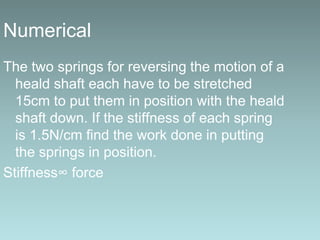 Numerical
The two springs for reversing the motion of a
heald shaft each have to be stretched
15cm to put them in position with the heald
shaft down. If the stiffness of each spring
is 1.5N/cm find the work done in putting
the springs in position.
Stiffness∞ force
 