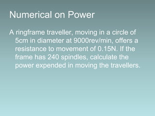 Numerical on Power
A ringframe traveller, moving in a circle of
5cm in diameter at 9000rev/min, offers a
resistance to movement of 0.15N. If the
frame has 240 spindles, calculate the
power expended in moving the travellers.
 