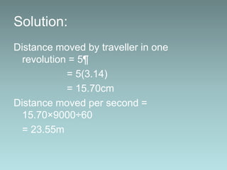 Solution:
Distance moved by traveller in one
revolution = 5¶
= 5(3.14)
= 15.70cm
Distance moved per second =
15.70×9000÷60
= 23.55m
 