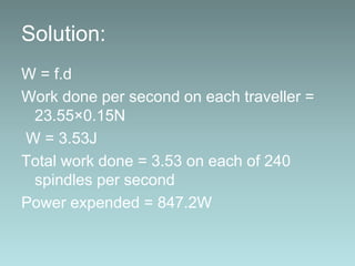Solution:
W = f.d
Work done per second on each traveller =
23.55×0.15N
W = 3.53J
Total work done = 3.53 on each of 240
spindles per second
Power expended = 847.2W
 