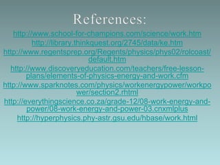 http://www.school-for-champions.com/science/work.htm
http://library.thinkquest.org/2745/data/ke.htm
http://www.regentsprep.org/Regents/physics/phys02/rolcoast/
default.htm
http://www.discoveryeducation.com/teachers/free-lesson-
plans/elements-of-physics-energy-and-work.cfm
http://www.sparknotes.com/physics/workenergypower/workpo
wer/section2.rhtml
http://everythingscience.co.za/grade-12/08-work-energy-and-
power/08-work-energy-and-power-03.cnxmlplus
http://hyperphysics.phy-astr.gsu.edu/hbase/work.html
 