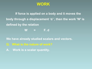 If force is applied on a body and it moves the
body through a displacement ‘d ’, then the work 'W' is
defined by the relation
W = F. d
We have already studied scalars and vectors.
Q. What is the nature of work?
A. Work is a scalar quantity.
WORK
 
