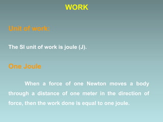 Unit of work:
The SI unit of work is joule (J).
One Joule
When a force of one Newton moves a body
through a distance of one meter in the direction of
force, then the work done is equal to one joule.
WORK
 